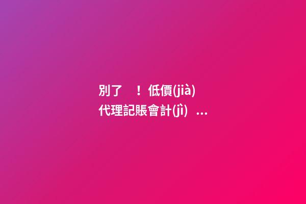 別了！低價(jià)代理記賬會計(jì)！財(cái)政部又一重磅通知！